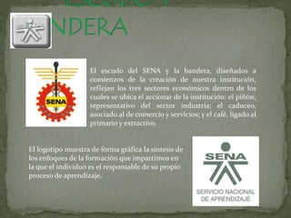 El escudo del SENA y la bandera, diseñados a
comienzos de la creación de nuestra institución,
reflejan los tres sectores económicos dentro de los
cuales se ubica el accionar de la institución: el piñón,
representativo del sector industria; el caduceo,
asociado al de comercio y servicios; y el café, ligado al
primario y extractivo.
El logotipo muestra de forma gráfica la síntesis de
los enfoques de la formación que impartimos en
la que el individuo es el responsable de su propio
proceso de aprendizaje.
 