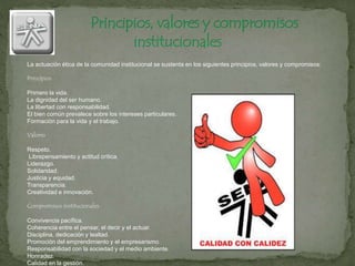 La actuación ética de la comunidad institucional se sustenta en los siguientes principios, valores y compromisos:
Principios
Primero la vida.
La dignidad del ser humano.
La libertad con responsabilidad.
El bien común prevalece sobre los intereses particulares.
Formación para la vida y el trabajo.
Valores
Respeto.
Librepensamiento y actitud crítica.
Liderazgo.
Solidaridad.
Justicia y equidad.
Transparencia.
Creatividad e innovación.
Compromisos institucionales
Convivencia pacífica.
Coherencia entre el pensar, el decir y el actuar.
Disciplina, dedicación y lealtad.
Promoción del emprendimiento y el empresarismo.
Responsabilidad con la sociedad y el medio ambiente.
Honradez.
Calidad en la gestión.
 