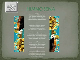 CORO
Estudiantes del SENA adelante
Por Colombia luchad con amor
Con el ánimo noble y radiante
Transformémosla en mundo mejor
I
De la patria el futuro destino,
en las manos del joven está,
el trabajo es seguro camino,
que el progreso a Colombia dará.
II
En la forja del SENA se forman,
hombres libres que anhelan triunfar,
con la ciencia y la técnica unidas,
nuevos rumbos de paz trazarán.
III
Hoy la patria nos grita sentida,
¡estudiantes del SENA triunfad!
solo así lograréis en la vida,
más justicia, mayor libertad.
IV
Avancemos con fuerza guerrera,
¡estudiantes con firme tesón!
que la patria en nosotros espera,
su pacífica revolución.
 