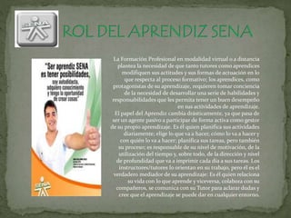 La Formación Profesional en modalidad virtual o a distancia
plantea la necesidad de que tanto tutores como aprendices
modifiquen sus actitudes y sus formas de actuación en lo
que respecta al proceso formativo; los aprendices, como
protagonistas de su aprendizaje, requieren tomar conciencia
de la necesidad de desarrollar una serie de habilidades y
responsabilidades que les permita tener un buen desempeño
en sus actividades de aprendizaje.
El papel del Aprendiz cambia drásticamente, ya que pasa de
ser un agente pasivo a participar de forma activa como gestor
de su propio aprendizaje. Es él quien planifica sus actividades
diariamente; elige lo que va a hacer, cómo lo va a hacer y
con quién lo va a hacer; planifica sus tareas, pero también
su proceso; es responsable de su nivel de motivación, de la
utilización del tiempo y, sobre todo, de la dirección y nivel
de profundidad que va a imprimir cada día a sus tareas. Los
instructores/tutores lo orientan en su trabajo, pero él es el
verdadero mediador de su aprendizaje: Es él quien relaciona
su vida con lo que aprende y viceversa, colabora con su
compañeros, se comunica con su Tutor para aclarar dudas y
cree que el aprendizaje se puede dar en cualquier entorno.
 