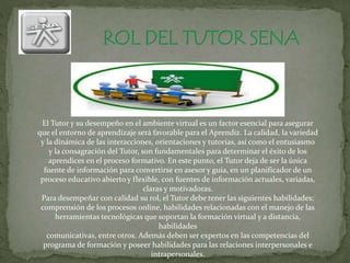 El Tutor y su desempeño en el ambiente virtual es un factor esencial para asegurar
que el entorno de aprendizaje será favorable para el Aprendiz. La calidad, la variedad
y la dinámica de las interacciones, orientaciones y tutorías, así como el entusiasmo
y la consagración del Tutor, son fundamentales para determinar el éxito de los
aprendices en el proceso formativo. En este punto, el Tutor deja de ser la única
fuente de información para convertirse en asesor y guía, en un planificador de un
proceso educativo abierto y flexible, con fuentes de información actuales, variadas,
claras y motivadoras.
Para desempeñar con calidad su rol, el Tutor debe tener las siguientes habilidades:
comprensión de los procesos online, habilidades relacionadas con el manejo de las
herramientas tecnológicas que soportan la formación virtual y a distancia,
habilidades
comunicativas, entre otros. Además deben ser expertos en las competencias del
programa de formación y poseer habilidades para las relaciones interpersonales e
intrapersonales.
 