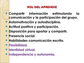 ROL DEL APRENDIZROL DEL APRENDIZ
 Compartir información estimulando la
comunicación y la participación del grupo.
 Automotivación y autodisciplina.
 Actitud positiva y participación.
 Disposición para aportar y compartir.
 Presencia social.
 Habilidades comunicación escrita.
 Flexibilidad.
 Identidad virtual.
 Independencia y autonomía.
 