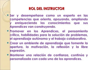 ROL DEL INSTRUCTORROL DEL INSTRUCTOR
 Ser y desempeñarse como un experto en las
competencias que orienta, apoyando, ampliando
y enriqueciendo los conocimientos que sus
Aprendices van construyendo.
 Promover en los Aprendices, el pensamiento
crítico, habilidades para la solución de problemas,
el aprendizaje autónomo y el trabajo colaborativo.
 Crear un ambiente de aprendizaje que fomente la
apertura, la motivación, la reflexión y la libre
expresión.
 Mantener una relación de confianza, continúa y
personalizada con cada uno de los aprendices.
 