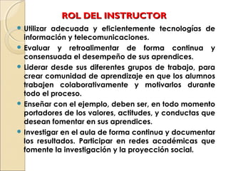ROL DEL INSTRUCTORROL DEL INSTRUCTOR
 Utilizar adecuada y eficientemente tecnologías de
información y telecomunicaciones.
 Evaluar y retroalimentar de forma continua y
consensuada el desempeño de sus aprendices.
 Liderar desde sus diferentes grupos de trabajo, para
crear comunidad de aprendizaje en que los alumnos
trabajen colaborativamente y motivarlos durante
todo el proceso.
 Enseñar con el ejemplo, deben ser, en todo momento
portadores de los valores, actitudes, y conductas que
desean fomentar en sus aprendices.
 Investigar en el aula de forma continua y documentar
los resultados. Participar en redes académicas que
fomente la investigación y la proyección social.
 