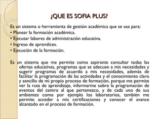 ¿QUE ES SOFIA PLUS?¿QUE ES SOFIA PLUS?
Es un sistema o herramienta de gestión académica que se usa para:
• Planear la formación académica.
• Ejecutar labores de administración educativa.
• Ingreso de aprendices.
• Ejecución de la formación.
Es un sistema que me permite como aspirante consultar todas las
ofertas educativas, programas que se adecuen a mis necesidades y
sugerir programas de acuerdo a mis necesidades, además de
facilitar la programación de las actividades y el conocimiento claro
y sencillo de mi propio proceso de formación, porque me permite
ver la ruta de aprendizaje, informarme sobre la programación de
eventos del centro al que pertenezco, y de cada uno de sus
ambientes como por ejemplo los laboratorios, también me
permite acceder a mis certificaciones y conocer el avance
alcanzado en el proceso de formación.
 