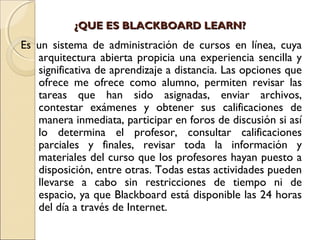 ¿QUE ES BLACKBOARD LEARN?¿QUE ES BLACKBOARD LEARN?
Es un sistema de administración de cursos en línea, cuya
arquitectura abierta propicia una experiencia sencilla y
significativa de aprendizaje a distancia. Las opciones que
ofrece me ofrece como alumno, permiten revisar las
tareas que han sido asignadas, enviar archivos,
contestar exámenes y obtener sus calificaciones de
manera inmediata, participar en foros de discusión si así
lo determina el profesor, consultar calificaciones
parciales y finales, revisar toda la información y
materiales del curso que los profesores hayan puesto a
disposición, entre otras. Todas estas actividades pueden
llevarse a cabo sin restricciones de tiempo ni de
espacio, ya que Blackboard está disponible las 24 horas
del día a través de Internet.
 