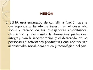 MISIÓNMISIÓN
El SENA está encargado de cumplir la función que le
corresponde al Estado de invertir en el desarrollo
social y técnico de los trabajadores colombianos,
ofreciendo y ejecutando la formación profesional
integral, para la incorporación y el desarrollo de las
personas en actividades productivas que contribuyan
al desarrollo social, económico y tecnológico del país.
 