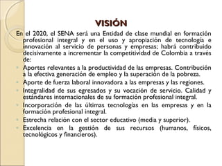 VISIÓNVISIÓN
En el 2020, el SENA será una Entidad de clase mundial en formación
profesional integral y en el uso y apropiación de tecnología e
innovación al servicio de personas y empresas; habrá contribuido
decisivamente a incrementar la competitividad de Colombia a través
de:
◦ Aportes relevantes a la productividad de las empresas. Contribución
a la efectiva generación de empleo y la superación de la pobreza.
◦ Aporte de fuerza laboral innovadora a las empresas y las regiones.
◦ Integralidad de sus egresados y su vocación de servicio. Calidad y
estándares internacionales de su formación profesional integral.
◦ Incorporación de las últimas tecnologías en las empresas y en la
formación profesional integral.
◦ Estrecha relación con el sector educativo (media y superior).
◦ Excelencia en la gestión de sus recursos (humanos, físicos,
tecnológicos y financieros).
 
