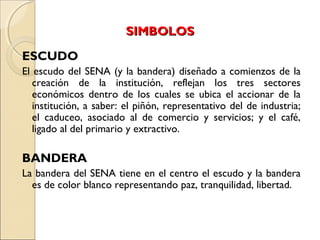 SIMBOLOSSIMBOLOS
ESCUDO
El escudo del SENA (y la bandera) diseñado a comienzos de la
creación de la institución, reflejan los tres sectores
económicos dentro de los cuales se ubica el accionar de la
institución, a saber: el piñón, representativo del de industria;
el caduceo, asociado al de comercio y servicios; y el café,
ligado al del primario y extractivo.
BANDERA
La bandera del SENA tiene en el centro el escudo y la bandera
es de color blanco representando paz, tranquilidad, libertad.
 