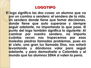LOGOTIPOLOGOTIPO
El logo significa las dos cosas: un alumno que va
por un camino o sendero: el sendero de la vida.
Un sendero donde tiene que tomar decisiones,
donde tiene que auto superarse y siempre
seguir adelante, no importando lo que pase. El
punto del logo también significa lo siguiente: Al
caminar por nuestro sendero, no importa
cuántas veces nos tropecemos por esas
molestas piedras llamadas problemas, pues en
el cielo, una gran luz llamada Dios, nos estará
levantando y dándonos valor para seguir
adelante, y para demostrarle a Colombia y al
mundo que los alumnos SENA si valen la pena.
 