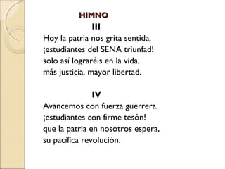 HIMNOHIMNO
III
Hoy la patria nos grita sentida,
¡estudiantes del SENA triunfad!
solo así lograréis en la vida,
más justicia, mayor libertad.
IV
Avancemos con fuerza guerrera,
¡estudiantes con firme tesón!
que la patria en nosotros espera,
su pacífica revolución.
 