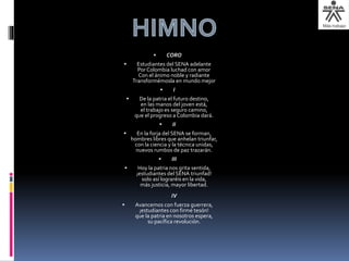  CORO
 Estudiantes del SENA adelante
Por Colombia luchad con amor
Con el ánimo noble y radiante
Transformémosla en mundo mejor
 I
 De la patria el futuro destino,
en las manos del joven está,
el trabajo es seguro camino,
que el progreso a Colombia dará.
 II
 En la forja del SENA se forman,
hombres libres que anhelan triunfar,
con la ciencia y la técnica unidas,
nuevos rumbos de paz trazarán.
 III
 Hoy la patria nos grita sentida,
¡estudiantes del SENA triunfad!
solo así lograréis en la vida,
más justicia, mayor libertad.
IV
 Avancemos con fuerza guerrera,
¡estudiantes con firme tesón!
que la patria en nosotros espera,
su pacífica revolución.
 