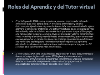 El rol del aprendizSENA es muy importante ya que es emprendedor así puede
enfrentarse a los retos del día a día sin mostraste atemorizado y llevar al
éxito cualquier tipo de situación, además de esto debe tener una actitud crítica para
aportar a la solución de problemas, una actitud respetuosa de las ideas propias y las
de los demás; debe ser solidario esto quiere decir que no solo busque el bien propio
sino también el de los demás, que deje llevar sus principios y valores, comprometido
con la sociedad y el entorno; además de esto tiene que ser líder, que se atreva a ser
creativo a impulsar un cambio constante.Sin embargo no olvidemos que debe tener
una visión clara hacia el futuro conjunto con una actitud proactiva y positiva,
además de las ideas anteriores debe estar actualizado por que se apoya es lasTIC
(Técnicas de la Informaciones y la Comunicación).
 El tutor virtual SENA tiene un rol de gestor de progreso en el país, es la primera cara
de esta estrategia de formación que el SENA ofrece gratuitamente a los
Colombianos y al mundo entero a mejorar sus competencias.Gracias a esto el tutor
debe ser un orientador comprometido con la calidad ya que parte de la
responsabilidad del crecimiento del país está en sus manos.
 
