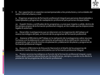  8. Dar capacitación en aspectos socioempresariales a los productores y comunidades del
sector informal urbano y rural.
9. Organizar programas de formación profesional integral para personas desempleadas y
subempleadas y programas de readaptación profesional para personas discapacitadas.
10. Expedir títulos y certificados de los programas y cursos que imparta o valide, dentro de
los campos propios de la formación profesional integral, en los niveles que las disposiciones
legales le autoricen.
11. Desarrollar investigaciones que se relacionen con la organización del trabajo y el
avance tecnológico del país, en función de los programas de formación profesional.
12. Asesorar al Ministerio delTrabajo en la realización de investigaciones sobre recursos
humanos y en la elaboración y permanente actualización de la clasificación nacional de
ocupaciones, que sirva de insumo a la planeación y elaboración de planes y programas de
formación profesional integral.
13. Asesorar al Ministerio de Educación Nacional en el diseño de los programas de
educación media técnica, para articularlos con la formación profesional integral.
14. Prestar servicios tecnológicos en función de la formación profesional integral, cuyos
costos serán cubiertos plenamente por los beneficiarios, siempre y cuando no se afecte la
prestación de los programas de formación profesional.
 