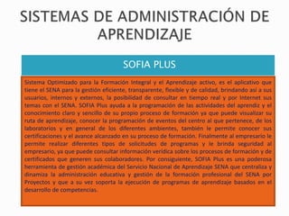 SOFIA PLUS
Sistema Optimizado para la Formación Integral y el Aprendizaje activo, es el aplicativo que
tiene el SENA para la gestión eficiente, transparente, flexible y de calidad, brindando así a sus
usuarios, internos y externos, la posibilidad de consultar en tiempo real y por Internet sus
temas con el SENA. SOFIA Plus ayuda a la programación de las actividades del aprendiz y el
conocimiento claro y sencillo de su propio proceso de formación ya que puede visualizar su
ruta de aprendizaje, conocer la programación de eventos del centro al que pertenece, de los
laboratorios y en general de los diferentes ambientes, también le permite conocer sus
certificaciones y el avance alcanzado en su proceso de formación. Finalmente al empresario le
permite realizar diferentes tipos de solicitudes de programas y le brinda seguridad al
empresario, ya que puede consultar información verídica sobre los procesos de formación y de
certificados que generen sus colaboradores. Por consiguiente, SOFIA Plus es una poderosa
herramienta de gestión académica del Servicio Nacional de Aprendizaje SENA que centraliza y
dinamiza la administración educativa y gestión de la formación profesional del SENA por
Proyectos y que a su vez soporta la ejecución de programas de aprendizaje basados en el
desarrollo de competencias.
 