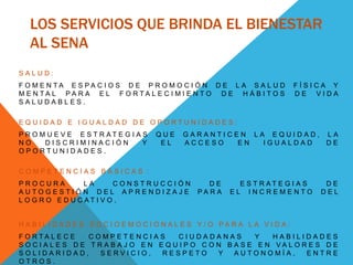 LOS SERVICIOS QUE BRINDA EL BIENESTAR
AL SENA
S A L U D :
F O M E N T A E S P A C I O S D E P R O M O C I Ó N D E L A S A L U D F Í S I C A Y
M E N T A L P A R A E L F O R T A L E C I M I E N T O D E H Á B I T O S D E V I D A
S A L U D A B L E S .
E Q U I D A D E I G U A L D A D D E O P O R T U N I D A D E S :
P R O M U E V E E S T R A T E G I A S Q U E G A R A N T I C E N L A E Q U I D A D , L A
N O D I S C R I M I N A C I Ó N Y E L A C C E S O E N I G U A L D A D D E
O P O R T U N I D A D E S .
C O M P E T E N C I A S B Á S I C A S :
P R O C U R A L A C O N S T R U C C I Ó N D E E S T R A T E G I A S D E
A U T O G E S T I Ó N D E L A P R E N D I Z A J E P A R A E L I N C R E M E N T O D E L
L O G R O E D U C A T I V O .
H A B I L I D A D E S S O C I O E M O C I O N A L E S Y / O P A R A L A V I D A :
F O R T A L E C E C O M P E T E N C I A S C I U D A D A N A S Y H A B I L I D A D E S
S O C I A L E S D E T R A B A J O E N E Q U I P O C O N B A S E E N V A L O R E S D E
S O L I D A R I D A D , S E R V I C I O , R E S P E T O Y A U T O N O M Í A , E N T R E
O T R O S .
 