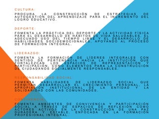 C U L T U R A :
P R O C U R A L A C O N S T R U C C I Ó N D E E S T R A T E G I A S D E
A U T O G E S T I Ó N D E L A P R E N D I Z A J E P A R A E L I N C R E M E N T O D E L
L O G R O E D U C A T I V O .
D E P O R T E :
F O M E N T A L A P R Á C T I C A D E L D E P O R T E Y L A A C T I V I D A D F Í S I C A
P A R A E L D E S A R R O L L O D E H Á B I T O S D E V I D A S A L U D A B L E S , E L
A D E C U A D O U S O D E L T I E M P O L I B R E Y E L D E S A R R O L L O D E
H A B I L I D A D E S S O C I O E M O C I O N A L E S , A P O Y A N D O A L P R O C E S O
D E F O R M A C I Ó N I N T E G R A L .
L I D E R A Z G O :
F O M E N T A L A F O R M A C I Ó N D E L Í D E R E S I N T E G R A L E S C O N
S E N T I D O D E P E R T E N E N C I A H A C I A L A I N S T I T U C I Ó N Q U E
F O R T A L E Z C A N L O S E S P A C I O S D E R E P R E S E N T A C I Ó N Y
P A R T I C I P A C I Ó N , C O M O E L E M E N T O S P A R A L A C O N S T R U C C I Ó N
D E C I U D A D A N O S S O C I A L M E N T E R E S P O N S A B L E S .
R E S P O N S A B I L I D A D S O C I A L :
F O M E N T A H A B I L I D A D E S D E L I D E R A Z G O S O C I A L Q U E
P E R M I T A N D E S A R R O L L A R E L C R E C I M I E N T O P E R S O N A L , L A
A P R O P I A C I Ó N I N S T I T U C I O N A L D E L A E N T I D A D Y L A
S O L I D A R I D A D C O N L A S C O M U N I D A D E S .
C O N V I V E N C I A :
F O M E N T A A M B I E N T E S D E C O N V I V E N C I A Y P A R T I C I P A C I Ó N
S O C I A L A T R A V É S D E E S P A C I O S D E R E F L E X I Ó N C O M O
A C T O R E S A C T I V O S E N L A C O N S T R U C C I Ó N D E U N A P A Z
D U R A D E R A Y E S T A B L E , E N F O C A D A E N L A F O R M A C I Ó N
P R O F E S I O N A L I N T E G R A L .
 