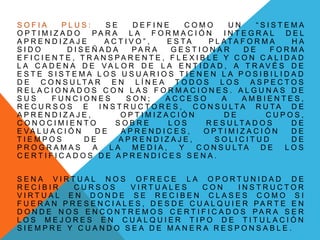 S O F I A P L U S : S E D E F I N E C O M O U N “ S I S T E M A
O P T I M I Z A D O P A R A L A F O R M A C I Ó N I N T E G R A L D E L
A P R E N D I Z A J E A C T I V O ” , E S T A P L A T A F O R M A H A
S I D O D I S E Ñ A D A P A R A G E S T I O N A R D E F O R M A
E F I C I E N T E , T R A N S P A R E N T E , F L E X I B L E Y C O N C A L I D A D
L A C A D E N A D E V A L O R D E L A E N T I D A D , A T R A V É S D E
E S T E S I S T E M A L O S U S U A R I O S T I E N E N L A P O S I B I L I D A D
D E C O N S U L T A R E N L Í N E A T O D O S L O S A S P E C T O S
R E L A C I O N A D O S C O N L A S F O R M A C I O N E S . A L G U N A S D E
S U S F U N C I O N E S S O N ; A C C E S O A A M B I E N T E S ,
R E C U R S O S E I N S T R U C T O R E S , C O N S U L T A R U T A D E
A P R E N D I Z A J E , O P T I M I Z A C I Ó N D E C U P O S ,
C O N O C I M I E N T O S O B R E L O S R E S U L T A D O S D E
E V A L U A C I Ó N D E A P R E N D I C E S , O P T I M I Z A C I Ó N D E
T I E M P O S D E A P R E N D I Z A J E , S O L I C I T U D D E
P R O G R A M A S A L A M E D I A , Y C O N S U L T A D E L O S
C E R T I F I C A D O S D E A P R E N D I C E S S E N A .
S E N A V I R T U A L N O S O F R E C E L A O P O R T U N I D A D D E
R E C I B I R C U R S O S V I R T U A L E S C O N I N S T R U C T O R
V I R T U A L E N D O N D E S E R E C I B E N C L A S E S C O M O S I
F U E R A N P R E S E N C I A L E S , D E S D E C U A L Q U I E R P A R T E E N
D O N D E N O S E N C O N T R E M O S C E R T I F I C A D O S P A R A S E R
L O S M E J O R E S E N C U A L Q U I E R T I P O D E T I T U L A C I Ó N
S I E M P R E Y C U A N D O S E A D E M A N E R A R E S P O N S A B L E .
 
