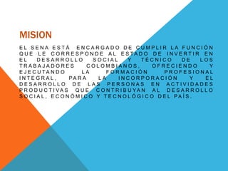 MISION
E L S E N A E S T Á E N C A R G A D O D E C U M P L I R L A F U N C I Ó N
Q U E L E C O R R E S P O N D E A L E S T A D O D E I N V E R T I R E N
E L D E S A R R O L L O S O C I A L Y T É C N I C O D E L O S
T R A B A J A D O R E S C O L O M B I A N O S , O F R E C I E N D O Y
E J E C U T A N D O L A F O R M A C I Ó N P R O F E S I O N A L
I N T E G R A L , P A R A L A I N C O R P O R A C I Ó N Y E L
D E S A R R O L L O D E L A S P E R S O N A S E N A C T I V I D A D E S
P R O D U C T I V A S Q U E C O N T R I B U Y A N A L D E S A R R O L L O
S O C I A L , E C O N Ó M I C O Y T E C N O L Ó G I C O D E L P A Í S .
 