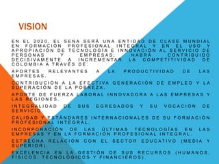 VISION
E N E L 2 0 2 0 , E L S E N A S E R Á U N A E N T I D A D D E C L A S E M U N D I A L
E N F O R M A C I Ó N P R O F E S I O N A L I N T E G R A L Y E N E L U S O Y
A P R O P I A C I Ó N D E T E C N O L O G Í A E I N N O V A C I Ó N A L S E R V I C I O D E
P E R S O N A S Y E M P R E S A S ; H A B R Á C O N T R I B U I D O
D E C I S I V A M E N T E A I N C R E M E N T A R L A C O M P E T I T I V I D A D D E
C O L O M B I A A T R A V É S D E :
A P O R T E S R E L E V A N T E S A L A P R O D U C T I V I D A D D E L A S
E M P R E S A S .
C O N T R I B U C I Ó N A L A E F E C T I V A G E N E R A C I Ó N D E E M P L E O Y L A
S U P E R A C I Ó N D E L A P O B R E Z A .
A P O R T E D E F U E R Z A L A B O R A L I N N O V A D O R A A L A S E M P R E S A S Y
L A S R E G I O N E S .
I N T E G R A L I D A D D E S U S E G R E S A D O S Y S U V O C A C I Ó N D E
S E R V I C I O .
C A L I D A D Y E S T Á N D A R E S I N T E R N A C I O N A L E S D E S U F O R M A C I Ó N
P R O F E S I O N A L I N T E G R A L .
I N C O R P O R A C I Ó N D E L A S Ú L T I M A S T E C N O L O G Í A S E N L A S
E M P R E S A S Y E N L A F O R M A C I Ó N P R O F E S I O N A L I N T E G R A L .
E S T R E C H A R E L A C I Ó N C O N E L S E C T O R E D U C A T I V O ( M E D I A Y
S U P E R I O R ) .
E X C E L E N C I A E N L A G E S T I Ó N D E S U S R E C U R S O S ( H U M A N O S ,
F Í S I C O S , T E C N O L Ó G I C O S Y F I N A N C I E R O S ) .
 