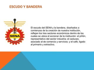 ESCUDO Y BANDERA
El escudo del SENA y la bandera, diseñados a
comienzos de la creación de nuestra institución,
reflejan los tres sectores económicos dentro de los
cuales se ubica el accionar de la institución: el piñón,
representativo del sector industria; el caduceo,
asociado al de comercio y servicios; y el café, ligado
al primario y extractivo.
 