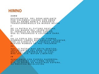 HIMNO
C O R O
E S T U D I A N T E S D E L S E N A A D E L A N T E
P O R C O L O M B I A L U C H A D C O N A M O R
C O N E L Á N I M O N O B L E Y R A D I A N T E
T R A N S F O R M É M O S L A E N M U N D O M E J O R
I
D E L A P A T R I A E L F U T U R O D E S T I N O ,
E N L A S M A N O S D E L J O V E N E S T Á ,
E L T R A B A J O E S S E G U R O C A M I N O ,
Q U E E L P R O G R E S O A C O L O M B I A D A R Á .
I I
E N L A F O R J A D E L S E N A S E F O R M A N ,
H O M B R E S L I B R E S Q U E A N H E L A N T R I U N F A R ,
C O N L A C I E N C I A Y L A T É C N I C A U N I D A S ,
N U E V O S R U M B O S D E P A Z T R A Z A R Á N .
I I I
H O Y L A P A T R I A N O S G R I T A S E N T I D A ,
¡ E S T U D I A N T E S D E L S E N A T R I U N F A D !
S O L O A S Í L O G R A R É I S E N L A V I D A ,
M Á S J U S T I C I A , M A Y O R L I B E R T A D .
I V
A V A N C E M O S C O N F U E R Z A G U E R R E R A ,
¡ E S T U D I A N T E S C O N F I R M E T E S Ó N !
Q U E L A P A T R I A E N N O S O T R O S E S P E R A ,
S U P A C Í F I C A R E V O L U C I Ó N .
 