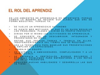 EL ROL DEL APRENDIZ
E N L O S A M B I E N T E S D E A P R E N D I Z A J E E S I M P O R T A N T E , P O R Q U E
C A M B I A L A M A N E R A D E R E C I B I R S U S C L A S E S Q U E E R A D E
F O R M A M A G I S T R A L . P O R Q U E Y A :
• S E V U E L V E U N A P R E N D I Z A J E A U T Ó N O M O
• S E S I E N T E M Á S M O T I V A D O , Y A Q U E É L E S Q U I E N R E S U E L V E
L O S P R O B L E M A S , P L A N E A Y D I R I G E S U P R O P I O P R O Y E C T O .
• D I R I G E P O R S Í M I S M O L A S A C T I V I D A D E S D E A P R E N D I Z A J E .
• S E C O N V I E R T E E N U N D E S C U B R I D O R , I N T E G R A D O R Y
P R E S E N T A D O R D E I D E A S .
• D E F I N E S U S P R O P I A S T A R E A S Y T R A B A J A E N E L L A S ,
I N D E P E N D I E N T E M E N T E D E L T I E M P O Q U E S E R E Q U I E R E .
• U S A L A T E C N O L O G Í A P A R A M A N E J A R S U S P R E S E N T A C I O N E S
O A M P L I A R S U S C A P A C I D A D E S .
• T R A B A J A E N E Q U I P O .
• S E E N F R E N T A A A M B I G Ü E D A D E S , C O M P L E J I D A D E S Y A L O
I M P R E D E C I B L E .
• S E E N F R E N T A A O B S T Á C U L O S , B U S Q U E R E C U R S O S Y
R E S U E L V A P R O B L E M A S P A R A E N F R E N T A R S E A L O S R E T O S
Q U E S E L E P R E S E N T E N .
• A D Q U I E R E N U E V A S H A B I L I D A D E S Y D E S A R R O L L A L A S Q U E
Y A T I E N E .
 