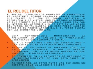 EL ROL DEL TUTOR
E L R O L D E L T U T O R E N L O S A M B I E N T E S D E A P R E N D I Z A J E
E S I M P O R T A N T E , P O R Q U E C A M B I A L A M A N E R A D E D I C T A R
S U S C L A S E S Q U E E R A D E F O R M A M A G I S T R A L O
P R E S E N C I A L A L O V I R T U A L C O N E L M É T O D O A U T Ó N O M O ,
L O Q U E P E R M I T E Q U E E L A P R E N D I Z A J E A H O R A S E A P O R
E L I N T E R É S D E L A P R E N D I Z Y Y A N O E S T Á E N L A S M A N O S
D E L T U T O R , D E T A L M A N E R A Q U E É S T E P U E D A H A C E R S E
C A R G O D E S U P R O P I O A P R E N D I Z A J E . E L T U T O R C U E N T A
C O N L A S S I G U I E N T E S V E N T A J A S :
• E S T Á C O N T I N U A M E N T E M O N I T O R E A N D O L A
A P L I C A C I Ó N E N E L A M B I E N T E D E A P R E N D I Z A J E ,
O B S E R V A N D O Q U É F U N C I O N Ó Y Q U É N O .
• D E J A D E P E N S A R Q U E T I E N E Q U E H A C E R L O T O D O Y
D A A S U S E S T U D I A N T E S L A P A R T E M Á S I M P O R T A N T E .
• S E V U E L V E E S T U D I A N T E A L A P R E N D E R C Ó M O L O S
E S T U D I A N T E S A P R E N D E N , L O Q U E L E P E R M I T E
D E T E R M I N A R C U Á L E S L A M E J O R M A N E R A E N Q U E
P U E D E F A C I L I T A R L E S E L A P R E N D I Z A J E .
• S E C O N V I E R T E E N U N P R O V E E D O R D E R E C U R S O S Y
E N U N P A R T I C I P A N T E D E L A S A C T I V I D A D E S D E
A P R E N D I Z A J E .
• E S V I S T O P O R L O S E S T U D I A N T E S M Á S Q U E C O M O U N
E X P E R T O , C O M O U N A S E S O R O C O L E G A .
 