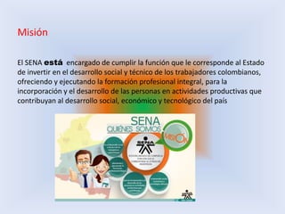 Misión
El SENA está encargado de cumplir la función que le corresponde al Estado
de invertir en el desarrollo social y técnico de los trabajadores colombianos,
ofreciendo y ejecutando la formación profesional integral, para la
incorporación y el desarrollo de las personas en actividades productivas que
contribuyan al desarrollo social, económico y tecnológico del país
 