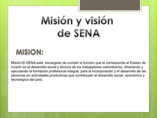 Misión:El SENA está encargado de cumplir la función que le corresponde al Estado de
invertir en el desarrollo social y técnico de los trabajadores colombianos, ofreciendo y
ejecutando la formación profesional integral, para la incorporación y el desarrollo de las
personas en actividades productivas que contribuyan al desarrollo social, económico y
tecnológico del país.
 