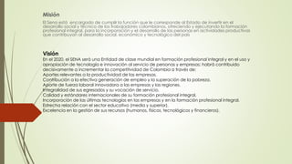 Misión
El Sena está encargado de cumplir la función que le corresponde al Estado de invertir en el
desarrollo social y técnico de los trabajadores colombianos, ofreciendo y ejecutando la formación
profesional integral, para la incorporación y el desarrollo de las personas en actividades productivas
que contribuyan al desarrollo social, económico y tecnológico del país
Visión
En el 2020, el SENA será una Entidad de clase mundial en formación profesional integral y en el uso y
apropiación de tecnología e innovación al servicio de personas y empresas; habrá contribuido
decisivamente a incrementar la competitividad de Colombia a través de:
Aportes relevantes a la productividad de las empresas.
Contribución a la efectiva generación de empleo y la superación de la pobreza.
Aporte de fuerza laboral innovadora a las empresas y las regiones.
Integralidad de sus egresados y su vocación de servicio.
Calidad y estándares internacionales de su formación profesional integral.
Incorporación de las últimas tecnologías en las empresas y en la formación profesional integral.
Estrecha relación con el sector educativo (media y superior).
Excelencia en la gestión de sus recursos (humanos, físicos, tecnológicos y financieros).
 