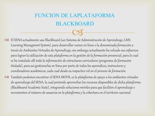  El SENA actualmente usa Blackboard (un Sistema de Administración de Aprendizaje, LMS:
Learning Managment System), para desarrollar cursos en línea o la denominada formación a
través de Ambientes Virtuales de Aprendizaje, sin embargo actualmente ha volcado sus esfuerzos
para lograr la utilización de esta plataforma en la gestión de la formación presencial, para lo cual
se ha instalado allí toda la información de estructuras curriculares (programa de formación
titulada), para así gestionarlas en línea por parte de todos los aprendices, instructores y
coordinadores académicos, cada cual desde su respectivo rol en el proceso de formación.
 También podemos encontrar el SENA MOVIL es la plataforma de apoyo a los ambientes virtuales
de aprendizaje del SENA, la cual pretende aprovechar los recursos disponibles de dicha plataforma
(Blackboard Academic Suite), integrando soluciones móviles para que faciliten el aprendizaje e
incrementen el número de usuarios en la plataforma y la cobertura en el territorio nacional
FUNCION DE LAPLATAFORMA
BLACKBOARD
 