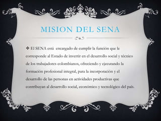 MISION DEL SENA
 El SENA está encargado de cumplir la función que le
corresponde al Estado de invertir en el desarrollo social y técnico
de los trabajadores colombianos, ofreciendo y ejecutando la
formación profesional integral, para la incorporación y el
desarrollo de las personas en actividades productivas que
contribuyan al desarrollo social, económico y tecnológico del país.
 