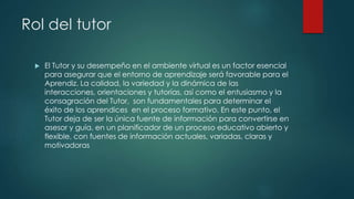 Rol del tutor
 El Tutor y su desempeño en el ambiente virtual es un factor esencial
para asegurar que el entorno de aprendizaje será favorable para el
Aprendiz. La calidad, la variedad y la dinámica de las
interacciones, orientaciones y tutorías, así como el entusiasmo y la
consagración del Tutor, son fundamentales para determinar el
éxito de los aprendices en el proceso formativo. En este punto, el
Tutor deja de ser la única fuente de información para convertirse en
asesor y guía, en un planificador de un proceso educativo abierto y
flexible, con fuentes de información actuales, variadas, claras y
motivadoras
 