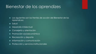 Bienestar de los aprendizes
 Los siguientes son los frentes de acción del Bienestar de los
Aprendices:
 Salud
 Desarrollo intelectual
 Consejería y orientación
 Promoción socioeconómica
 Recreación y deporte
 Información y comunicación
 Protección y servicios institucionales
 