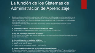 La función de los Sistemas de
Administración de Aprendizaje
 Blackboard es una plataforma de e-learning flexible y sencilla, que proporciona un sistema de
administración de cursos, permite establecer un portal personalizable, comunidades en línea
dentro del Campus, así como una arquitectura que permite una fácil integración de múltiples
sistemas administrativos.
También provee respuestas a muchos de los retos a los que se enfrentan las instituciones
académicas.
2. ¿Dónde encuentro los cursos virtuales que ofrece el SENA?
R/. En la página: www.senavirtual.edu.co, en la opción cursos ofertados.
3. Hay que pagar algo para recibir los cursos?
R/. No. Los cursos virtuales que ofrece el SENA son completamente gratuitos y cualquier persona
puede acceder a ellos.
4. Cómo inicio sesión en la página del SENA?
R/. a. Ingrese a la página www.senavirtual.edu.co
b. Haga clic en “Iniciar sesión”
c. Ingrese con su nombre de usuario y contraseña.
5. ¿Cómo obtengo un certificado de un curso que ya he realizado?
R/. Ingrese a la página www.senavirtual.edu.co, inicie sesión, haga clic en “ingreso a la oficina
virtual”, ingrese con su nombre de usuario y contraseña, haga clic en “Descargar certificado”
 