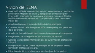 Vivion del SENA
 En el 2020, el SENA será una Entidad de clase mundial en formación
profesional integral y en el uso y apropiación de tecnología e
innovación al servicio de personas y empresas; habrá contribuido
decisivamente a incrementar la competitividad de Colombia a
través de:
 Aportes relevantes a la productividad de las empresas.
 Contribución a la efectiva generación de empleo y la superación
de la pobreza.
 Aporte de fuerza laboral innovadora a las empresas y las regiones.
 Integralidad de sus egresados y su vocación de servicio.
 Calidad y estándares internacionales de su formación profesional
integral.
 Incorporación de las últimas tecnologías en las empresas y en la
formación profesional integral.
 Estrecha relación con el sector educativo (media y superior).
 
