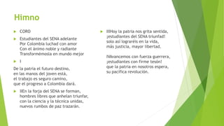 Himno
 CORO
 Estudiantes del SENA adelante
Por Colombia luchad con amor
Con el ánimo noble y radiante
Transformémosla en mundo mejor
 I
De la patria el futuro destino,
en las manos del joven está,
el trabajo es seguro camino,
que el progreso a Colombia dará.
 IIEn la forja del SENA se forman,
hombres libres que anhelan triunfar,
con la ciencia y la técnica unidas,
nuevos rumbos de paz trazarán.
 IIIHoy la patria nos grita sentida,
¡estudiantes del SENA triunfad!
solo así lograréis en la vida,
más justicia, mayor libertad.
IVAvancemos con fuerza guerrera,
¡estudiantes con firme tesón!
que la patria en nosotros espera,
su pacífica revolución.
 