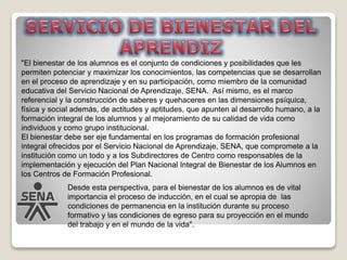 "El bienestar de los alumnos es el conjunto de condiciones y posibilidades que les
permiten potenciar y maximizar los conocimientos, las competencias que se desarrollan
en el proceso de aprendizaje y en su participación, como miembro de la comunidad
educativa del Servicio Nacional de Aprendizaje, SENA. Así mismo, es el marco
referencial y la construcción de saberes y quehaceres en las dimensiones psíquica,
física y social además, de actitudes y aptitudes, que apunten al desarrollo humano, a la
formación integral de los alumnos y al mejoramiento de su calidad de vida como
individuos y como grupo institucional.
El bienestar debe ser eje fundamental en los programas de formación profesional
integral ofrecidos por el Servicio Nacional de Aprendizaje, SENA, que compromete a la
institución como un todo y a los Subdirectores de Centro como responsables de la
implementación y ejecución del Plan Nacional Integral de Bienestar de los Alumnos en
los Centros de Formación Profesional.
Desde esta perspectiva, para el bienestar de los alumnos es de vital
importancia el proceso de inducción, en el cual se apropia de las
condiciones de permanencia en la institución durante su proceso
formativo y las condiciones de egreso para su proyección en el mundo
del trabajo y en el mundo de la vida".
 