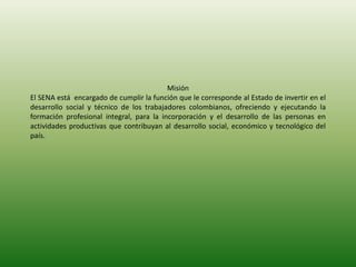 Misión
El SENA está encargado de cumplir la función que le corresponde al Estado de invertir en el
desarrollo social y técnico de los trabajadores colombianos, ofreciendo y ejecutando la
formación profesional integral, para la incorporación y el desarrollo de las personas en
actividades productivas que contribuyan al desarrollo social, económico y tecnológico del
país.
 