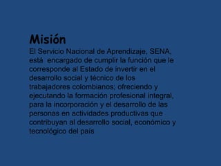 Misión
El Servicio Nacional de Aprendizaje, SENA,
está encargado de cumplir la función que le
corresponde al Estado de invertir en el
desarrollo social y técnico de los
trabajadores colombianos; ofreciendo y
ejecutando la formación profesional integral,
para la incorporación y el desarrollo de las
personas en actividades productivas que
contribuyan al desarrollo social, económico y
tecnológico del país
 