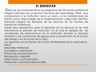 EL BIENESTAR:
Debe ser eje fundamental en los programas de formación profesional
integral ofrecidos por el Servicio Nacional de Aprendizaje, SENA, que
compromete a la institución como un todo y a los Subdirectores de
Centro como responsables de la implementación y ejecución del Plan
Nacional Integral de Bienestar de los Alumnos en los Centros de
Formación Profesional.
Desde esta perspectiva, para el bienestar de los alumnos es de vital
importancia el proceso de inducción, en el cual se apropia de las
condiciones de permanencia en la institución durante su proceso
formativo y las condiciones de egreso para su proyección en el mundo
del trabajo y en el mundo de la vida".
Los siguientes son los frentes de acción del Bienestar de los Aprendices:
Salud
Desarrollo intelectual
Consejería y orientación
Promoción socioeconómica
Recreación y deporte
Información y comunicación
Protección y servicios institucionales
 