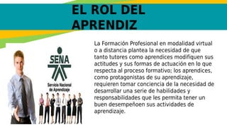 EL ROL DEL
APRENDIZ
La Formación Profesional en modalidad virtual
o a distancia plantea la necesidad de que
tanto tutores como aprendices modifiquen sus
actitudes y sus formas de actuación en lo que
respecta al proceso formativo; los aprendices,
como protagonistas de su aprendizaje,
requieren tomar conciencia de la necesidad de
desarrollar una serie de habilidades y
responsabilidades que les permita tener un
buen desempeñoen sus actividades de
aprendizaje.
 