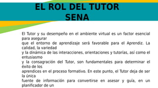 EL ROL DEL TUTOR
SENA
El Tutor y su desempeño en el ambiente virtual es un factor esencial
para asegurar
que el entorno de aprendizaje será favorable para el Aprendiz. La
calidad, la variedad
y la dinámica de las interacciones, orientaciones y tutorías, así como el
entusiasmo
y la consagración del Tutor, son fundamentales para determinar el
éxito de los
aprendices en el proceso formativo. En este punto, el Tutor deja de ser
la única
fuente de información para convertirse en asesor y guía, en un
planificador de un
 