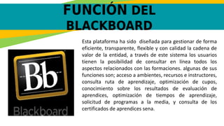 FUNCIÓN DEL
BLACKBOARD
Esta plataforma ha sido diseñada para gestionar de forma
eficiente, transparente, flexible y con calidad la cadena de
valor de la entidad, a través de este sistema los usuarios
tienen la posibilidad de consultar en línea todos los
aspectos relacionados con las formaciones. algunas de sus
funciones son; acceso a ambientes, recursos e instructores,
consulta ruta de aprendizaje, optimización de cupos,
conocimiento sobre los resultados de evaluación de
aprendices, optimización de tiempos de aprendizaje,
solicitud de programas a la media, y consulta de los
certificados de aprendices sena.
 