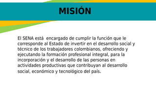 MISIÓN
El SENA está  encargado de cumplir la función que le
corresponde al Estado de invertir en el desarrollo social y
técnico de los trabajadores colombianos, ofreciendo y
ejecutando la formación profesional integral, para la
incorporación y el desarrollo de las personas en
actividades productivas que contribuyan al desarrollo
social, económico y tecnológico del país.
 