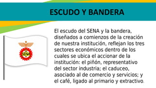 ESCUDO Y BANDERA
El escudo del SENA y la bandera,
diseñados a comienzos de la creación
de nuestra institución, reflejan los tres
sectores económicos dentro de los
cuales se ubica el accionar de la
institución: el piñón, representativo
del sector industria; el caduceo,
asociado al de comercio y servicios; y
el café, ligado al primario y extractivo.
 