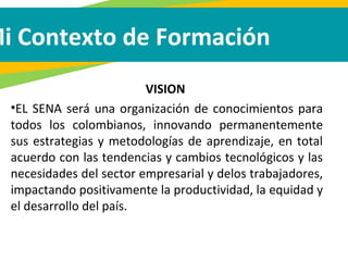 Mi Contexto de Formación
VISION
•EL SENA será una organización de conocimientos para
todos los colombianos, innovando permanentemente
sus estrategias y metodologías de aprendizaje, en total
acuerdo con las tendencias y cambios tecnológicos y las
necesidades del sector empresarial y delos trabajadores,
impactando positivamente la productividad, la equidad y
el desarrollo del país.
 