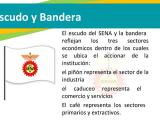 El escudo del SENA y la bandera
reflejan los tres sectores
económicos dentro de los cuales
se ubica el accionar de la
institución:
el piñón representa el sector de la
industria
el caduceo representa el
comercio y servicios
El café representa los sectores
primarios y extractivos.
scudo y Bandera
 