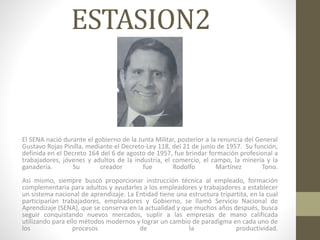 ESTASION2
El SENA nació durante el gobierno de la Junta Militar, posterior a la renuncia del General
Gustavo Rojas Pinilla, mediante el Decreto-Ley 118, del 21 de junio de 1957. Su función,
definida en el Decreto 164 del 6 de agosto de 1957, fue brindar formación profesional a
trabajadores, jóvenes y adultos de la industria, el comercio, el campo, la minería y la
ganadería. Su creador fue Rodolfo Martínez Tono.
Así mismo, siempre buscó proporcionar instrucción técnica al empleado, formación
complementaria para adultos y ayudarles a los empleadores y trabajadores a establecer
un sistema nacional de aprendizaje. La Entidad tiene una estructura tripartita, en la cual
participarían trabajadores, empleadores y Gobierno, se llamó Servicio Nacional de
Aprendizaje (SENA), que se conserva en la actualidad y que muchos años después, busca
seguir conquistando nuevos mercados, suplir a las empresas de mano calificada
utilizando para ello métodos modernos y lograr un cambio de paradigma en cada uno de
los procesos de la productividad.
 